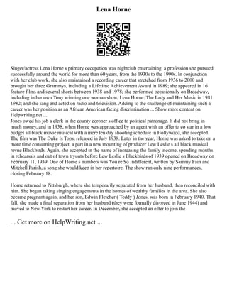 Lena Horne
Singer/actress Lena Horne s primary occupation was nightclub entertaining, a profession she pursued
successfully around the world for more than 60 years, from the 1930s to the 1990s. In conjunction
with her club work, she also maintained a recording career that stretched from 1936 to 2000 and
brought her three Grammys, including a Lifetime Achievement Award in 1989; she appeared in 16
feature films and several shorts between 1938 and 1978; she performed occasionally on Broadway,
including in her own Tony winning one woman show, Lena Horne: The Lady and Her Music in 1981
1982; and she sang and acted on radio and television. Adding to the challenge of maintaining such a
career was her position as an African American facing discrimination ... Show more content on
Helpwriting.net ...
Jones owed his job a clerk in the county coroner s office to political patronage. It did not bring in
much money, and in 1938, when Horne was approached by an agent with an offer to co star in a low
budget all black movie musical with a mere ten day shooting schedule in Hollywood, she accepted.
The film was The Duke Is Tops, released in July 1938. Later in the year, Horne was asked to take on a
more time consuming project, a part in a new mounting of producer Lew Leslie s all black musical
revue Blackbirds. Again, she accepted in the name of increasing the family income, spending months
in rehearsals and out of town tryouts before Lew Leslie s Blackbirds of 1939 opened on Broadway on
February 11, 1939. One of Horne s numbers was You re So Indifferent, written by Sammy Fain and
Mitchell Parish, a song she would keep in her repertoire. The show ran only nine performances,
closing February 18.
Horne returned to Pittsburgh, where she temporarily separated from her husband, then reconciled with
him. She began taking singing engagements in the homes of wealthy families in the area. She also
became pregnant again, and her son, Edwin Fletcher ( Teddy ) Jones, was born in February 1940. That
fall, she made a final separation from her husband (they were formally divorced in June 1944) and
moved to New York to restart her career. In December, she accepted an offer to join the
... Get more on HelpWriting.net ...
 