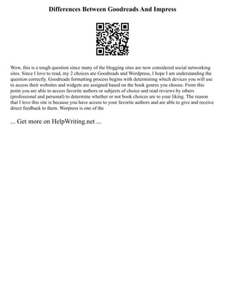 Differences Between Goodreads And Impress
Wow, this is a tough question since many of the blogging sites are now considered social networking
sites. Since I love to read, my 2 choices are Goodreads and Wordpress, I hope I am understanding the
question correctly. Goodreads formatting process begins with determining which devices you will use
to access their websites and widgets are assigned based on the book genres you choose. From this
point you are able to access favorite authors or subjects of choice and read reviews by others
(professional and personal) to determine whether or not book choices are to your liking. The reason
that I love this site is because you have access to your favorite authors and are able to give and receive
direct feedback to them. Worpress is one of the
... Get more on HelpWriting.net ...
 