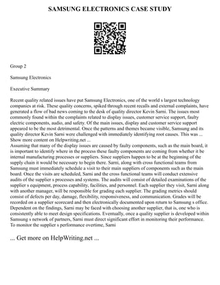 SAMSUNG ELECTRONICS CASE STUDY
Group 2
Samsung Electronics
Executive Summary
Recent quality related issues have put Samsung Electronics, one of the world s largest technology
companies at risk. These quality concerns, spiked through recent recalls and external complaints, have
generated a flow of bad news coming to the desk of quality director Kevin Sarni. The issues most
commonly found within the complaints related to display issues, customer service support, faulty
electric components, audio, and safety. Of the main issues, display and customer service support
appeared to be the most detrimental. Once the patterns and themes became visible, Samsung and its
quality director Kevin Sarni were challenged with immediately identifying root causes. This was ...
Show more content on Helpwriting.net ...
Assuming that many of the display issues are caused by faulty components, such as the main board, it
is important to identify where in the process these faulty components are coming from whether it be
internal manufacturing processes or suppliers. Since suppliers happen to be at the beginning of the
supply chain it would be necessary to begin there. Sarni, along with cross functional teams from
Samsung must immediately schedule a visit to their main suppliers of components such as the main
board. Once the visits are scheduled, Sarni and the cross functional teams will conduct extensive
audits of the supplier s processes and systems. The audits will consist of detailed examinations of the
supplier s equipment, process capability, facilities, and personnel. Each supplier they visit, Sarni along
with another manager, will be responsible for grading each supplier. The grading metrics should
consist of defects per day, damage, flexibility, responsiveness, and communication. Grades will be
recorded on a supplier scorecard and then electronically documented upon return to Samsung s office.
Dependent on the findings, Sarni may be faced with choosing another supplier, that is, one who is
consistently able to meet design specifications. Eventually, once a quality supplier is developed within
Samsung s network of partners, Sarni must direct significant effort in monitoring their performance.
To monitor the supplier s performance overtime, Sarni
... Get more on HelpWriting.net ...
 