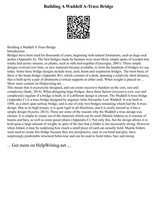 Building A Waddell A-Truss Bridge
Building a Waddell A Truss Bridge
Introduction:
Bridges have been used for thousands of years, beginning with natural formations, such as huge rock
arches (Appendix A). The first bridges made by humans were most likely simple spans of wooden tree
trunks laid across streams, or planks, such as rafts tied together (Gascoigne, 2001). These simple
designs evolved over time, as new materials became available, to form the hundreds of bridges we use
today. Some basic bridge designs include truss, arch, beam and suspension bridges. The most basic of
these is the beam bridge (Appendix B1), which consists of a deck, spanning a relatively short distance,
that is held up by a pair of abutments (vertical supports at either end). When weight is placed on ...
Show more content on Helpwriting.net ...
This means that it excessively designed, and can create excessive burdens on the cost, size and
complexity (Sade, 2014). When designing large bridges, these three factors (excessive cost, size and
complexity) regulate if a bridge is built, or if a different design is chosen. The Waddell A truss bridge
(Appendix C) is a truss bridge designed by engineer John Alexander Low Waddell. It was built in
1898, as a short span railway bridge, and is one of only two bridges remaining which had the A truss
design. Due to its high trusses, it is quite rigid in all directions, and it is easily erected as it has a
simple design (Syazwi, 2013). These are some of the reasons why the Waddell a truss design was
chosen. It is simple to create out of the materials which can be used (Manila folders) as it consists of
beams and bars, as well as some gusset plates (Appendix C). Not only this, but the design allows it to
hold quite a large amount of weight, in spite of the fact that a folder is not necessarily strong. However
when folded, it may be surprising how much a small piece of card can actually hold. Manila folders
were used to create this bridge because they are inexpensive, easy to cut bend and glue, have
surprisingly predictable structural behaviour and can be used to build tubes, bars and strong
... Get more on HelpWriting.net ...
 