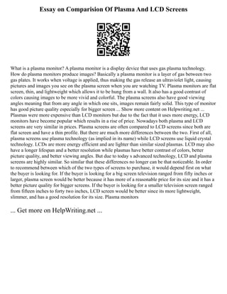 Essay on Comparision Of Plasma And LCD Screens
What is a plasma monitor? A plasma monitor is a display device that uses gas plasma technology.
How do plasma monitors produce images? Basically a plasma monitor is a layer of gas between two
gas plates. It works when voltage is applied, thus making the gas release an ultraviolet light, causing
pictures and images you see on the plasma screen when you are watching TV. Plasma monitors are flat
screen, thin, and lightweight which allows it to be hung from a wall. It also has a good contrast of
colors causing images to be more vivid and colorful. The plasma screens also have good viewing
angles meaning that from any angle in which one sits, images remain fairly solid. This type of monitor
has good picture quality especially for bigger screen ... Show more content on Helpwriting.net ...
Plasmas were more expensive than LCD monitors but due to the fact that it uses more energy, LCD
monitors have become popular which results in a rise of price. Nowadays both plasma and LCD
screens are very similar in prices. Plasma screens are often compared to LCD screens since both are
flat screen and have a thin profile. But there are much more differences between the two. First of all,
plasma screens use plasma technology (as implied in its name) while LCD screens use liquid crystal
technology. LCDs are more energy efficient and are lighter than similar sized plasmas. LCD may also
have a longer lifespan and a better resolution while plasmas have better contrast of colors, better
picture quality, and better viewing angles. But due to today s advanced technology, LCD and plasma
screens are highly similar. So similar that these differences no longer can be that noticeable. In order
to recommend between which of the two types of screens to purchase, it would depend first on what
the buyer is looking for. If the buyer is looking for a big screen television ranged from fifty inches or
larger, plasma screen would be better because it has more of a reasonable price for its size and it has a
better picture quality for bigger screens. If the buyer is looking for a smaller television screen ranged
from fifteen inches to forty two inches, LCD screen would be better since its more lightweight,
slimmer, and has a good resolution for its size. Plasma monitors
... Get more on HelpWriting.net ...
 