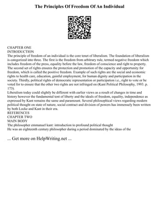 The Principles Of Freedom Of An Individual
CHAPTER ONE
INTRODUCTION
The principle of freedom of an individual is the core tenet of liberalism. The foundation of liberalism
is categorized into three. The first is the freedom from arbitrary rule, termed negative freedom which
includes freedom of the press, equality before the law, freedom of conscience and right to property.
The second set of rights ensures the protection and promotion of the capacity and opportunity for
freedom, which is called the positive freedom. Example of such rights are the social and economic
rights to health care, education, gainful employment, for human dignity and participation in the
society. Thirdly, political rights of democratic representation or participation i.e., right to vote or be
voted for to ensure that the other two rights are not infringed on (Kant Political Philosophy, 1993. p.
173).
Liberalism today could slightly be different with earlier views as a result of changes in time and
history however the fundamental tent of liberty and the ideals of freedom, equality, independence as
expressed by Kant remains the same and paramount. Several philosophical views regarding modern
political thought on state of nature, social contract and division of powers has immensely been written
by both Locke and Kant in their era.
REFERENCES
CHAPTER TWO
MAIN BODY
The philosopher emmanuel kant: introduction to profound political thought
He was an eighteenth century philosopher during a period dominated by the ideas of the
... Get more on HelpWriting.net ...
 