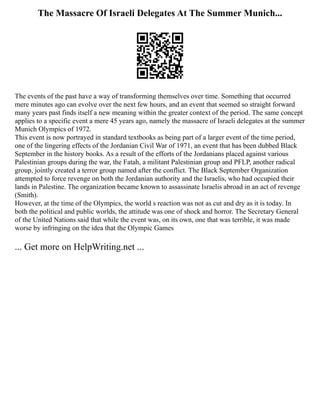 The Massacre Of Israeli Delegates At The Summer Munich...
The events of the past have a way of transforming themselves over time. Something that occurred
mere minutes ago can evolve over the next few hours, and an event that seemed so straight forward
many years past finds itself a new meaning within the greater context of the period. The same concept
applies to a specific event a mere 45 years ago, namely the massacre of Israeli delegates at the summer
Munich Olympics of 1972.
This event is now portrayed in standard textbooks as being part of a larger event of the time period,
one of the lingering effects of the Jordanian Civil War of 1971, an event that has been dubbed Black
September in the history books. As a result of the efforts of the Jordanians placed against various
Palestinian groups during the war, the Fatah, a militant Palestinian group and PFLP, another radical
group, jointly created a terror group named after the conflict. The Black September Organization
attempted to force revenge on both the Jordanian authority and the Israelis, who had occupied their
lands in Palestine. The organization became known to assassinate Israelis abroad in an act of revenge
(Smith).
However, at the time of the Olympics, the world s reaction was not as cut and dry as it is today. In
both the political and public worlds, the attitude was one of shock and horror. The Secretary General
of the United Nations said that while the event was, on its own, one that was terrible, it was made
worse by infringing on the idea that the Olympic Games
... Get more on HelpWriting.net ...
 