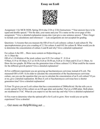 Essay on Ecoli
Assignment 1 for MCB 3020L Spring 2014 (due 2/24 or 2/26) Instructions: * Your answers have to be
typed and double spaced. * Put the date, your name and your TA s name on the cover page of this
assignment. * Give a detailed explanation means don t just give a one sentence answer. * Don t forget
to include your calculations and references!  Late assignments are not accepted for grading.
Questions: 1) Assume that you measure the OD of two E.coli cultures: culture A and culture B. The
spectrophotometer gives you a reading of 2.2 for culture A and 0.02 for culture B. What would you do
to determine the concentration of culture A and B and why? Give a detailed explanation!
For culture A the OD ... Show more content on Helpwriting.net ...
At 11:30am the
OD of a 1:10 dilution of the stock culture was 0.29. For culture Y : 0.16 at
9:50am, 0.19 at 10:10am, 0.21 at 10:30, 0.24 at 10:50 am, 0.28 at 11:10am and 0.32 at 11:30am. A)
Draw the two graphs. B) What was the generation time of these cultures? C) What could be the reason
for the different growth pattern? Give a detailed explanation!
4) For a different experiment you are growing up Saccharomyces cerivisiae instead of E.coli. The
measured OD is 0.89. A) In order to calculate the concentration of the Saccharomyces cerivisiae
culture, can you use the equation that you use to calculate the concentration of an E.coli culture? If yes
or no, give a detailed explanation. B) Does E.coli or Saccharomyces cerivisiae have a shorter
generation time? Give a detailed explanation!
5) Your TA gives you an E.coli culture that has a concentration of 2000cells/ml. He/she tells you to
evenly spread 25µl of this culture on an LB agar plate and another 25µl on a GMS plate. Both plates
are incubated at 37oC. What do you expect to see the next day and why? Give a detailed explanation!
6) You want to determine what the optimal pH is for E.coli to grow. How would you set up the
experiment? Give a detailed
... Get more on HelpWriting.net ...
 