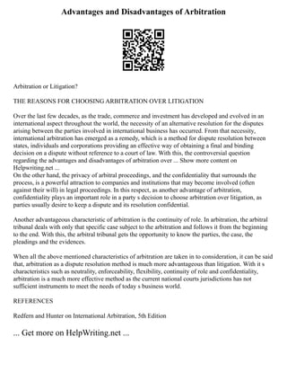 Advantages and Disadvantages of Arbitration
Arbitration or Litigation?
THE REASONS FOR CHOOSING ARBITRATION OVER LITIGATION
Over the last few decades, as the trade, commerce and investment has developed and evolved in an
international aspect throughout the world, the necessity of an alternative resolution for the disputes
arising between the parties involved in international business has occurred. From that necessity,
international arbitration has emerged as a remedy, which is a method for dispute resolution between
states, individuals and corporations providing an effective way of obtaining a final and binding
decision on a dispute without reference to a court of law. With this, the controversial question
regarding the advantages and disadvantages of arbitration over ... Show more content on
Helpwriting.net ...
On the other hand, the privacy of arbitral proceedings, and the confidentiality that surrounds the
process, is a powerful attraction to companies and institutions that may become involved (often
against their will) in legal proceedings. In this respect, as another advantage of arbitration,
confidentiality plays an important role in a party s decision to choose arbitration over litigation, as
parties usually desire to keep a dispute and its resolution confidential.
Another advantageous characteristic of arbitration is the continuity of role. In arbitration, the arbitral
tribunal deals with only that specific case subject to the arbitration and follows it from the beginning
to the end. With this, the arbitral tribunal gets the opportunity to know the parties, the case, the
pleadings and the evidences.
When all the above mentioned characteristics of arbitration are taken in to consideration, it can be said
that, arbitration as a dispute resolution method is much more advantageous than litigation. With it s
characteristics such as neutrality, enforceability, flexibility, continuity of role and confidentiality,
arbitration is a much more effective method as the current national courts jurisdictions has not
sufficient instruments to meet the needs of today s business world.
REFERENCES
Redfern and Hunter on International Arbitration, 5th Edition
... Get more on HelpWriting.net ...
 