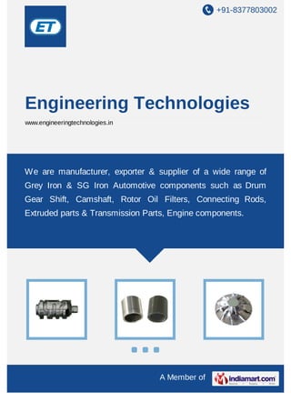 +91-8377803002
A Member of
Engineering Technologies
www.engineeringtechnologies.in
We are manufacturer, exporter & supplier of a wide range of
Grey Iron & SG Iron Automotive components such as Drum
Gear Shift, Camshaft, Rotor Oil Filters, Connecting Rods,
Extruded parts & Transmission Parts, Engine components.
 