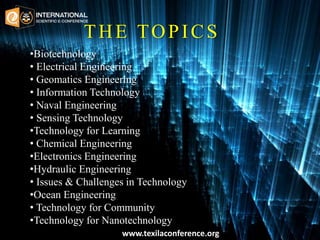 THE TOPICS
•Biotechnology
• Electrical Engineering
• Geomatics Engineering
• Information Technology
• Naval Engineering
• Sensing Technology
•Technology for Learning
• Chemical Engineering
•Electronics Engineering
•Hydraulic Engineering
• Issues & Challenges in Technology
•Ocean Engineering
• Technology for Community
•Technology for Nanotechnology
www.texilaconference.org