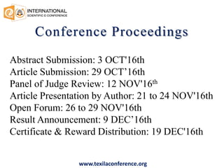 Conference Proceedings
Abstract Submission: 3 OCT'16th
Article Submission: 29 OCT’16th
Panel of Judge Review: 12 NOV'16th
Article Presentation by Author: 21 to 24 NOV'16th
Open Forum: 26 to 29 NOV'16th
Result Announcement: 9 DEC’16th
Certificate & Reward Distribution: 19 DEC'16th
www.texilaconference.org