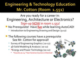 Are you ready for a career in:
Engineering, Architecture or Electronics?
                  Sign-up NOW in room 1.551!
   No Prerequisite! Have fun while learning AutoCAD!
     Introduction to Engineering Drawing and Design ( 9-12)

   The following courses have a prerequisite
       See Mr. Cotton for approval!
     Survey of Engineering Graphics ( 10-12)
     3D Solid Modeling & Analysis ( 10-12)
     *Energy and Power Technology (10-12)
       *Counts as a 4th Year Science Course or Elective!
 