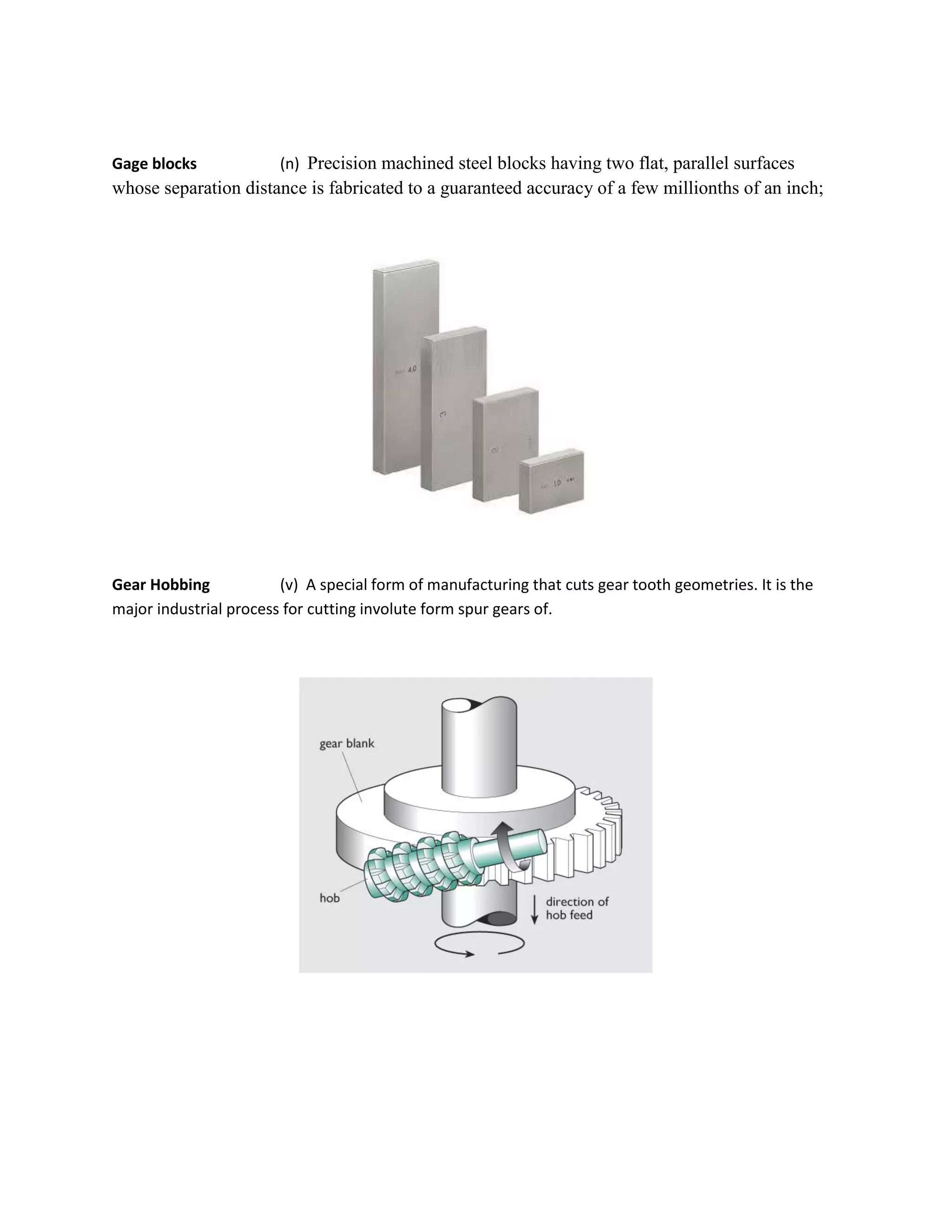 Gage blocks (n) Precision machined steel blocks having two flat, parallel surfaces
whose separation distance is fabricated to a guaranteed accuracy of a few millionths of an inch;
Gear Hobbing (v) A special form of manufacturing that cuts gear tooth geometries. It is the
major industrial process for cutting involute form spur gears of.
 