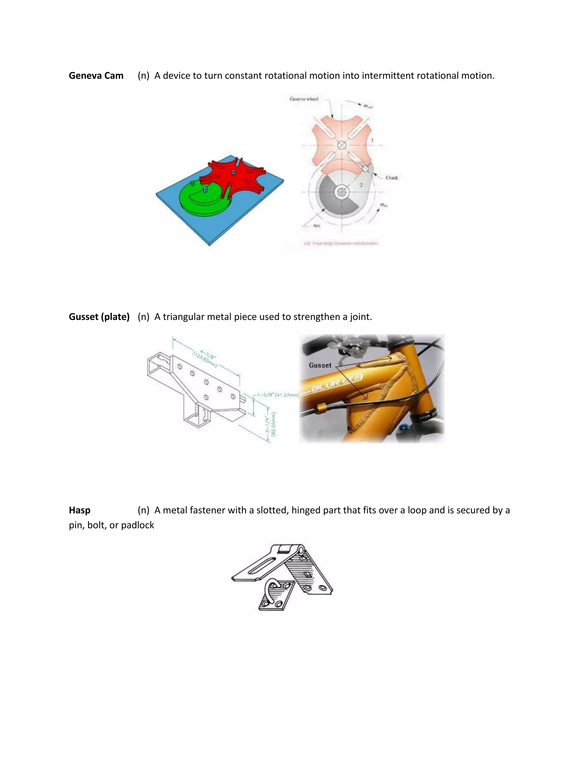 Geneva Cam (n) A device to turn constant rotational motion into intermittent rotational motion.
Gusset (plate) (n) A triangular metal piece used to strengthen a joint.
Hasp (n) A metal fastener with a slotted, hinged part that fits over a loop and is secured by a
pin, bolt, or padlock
 