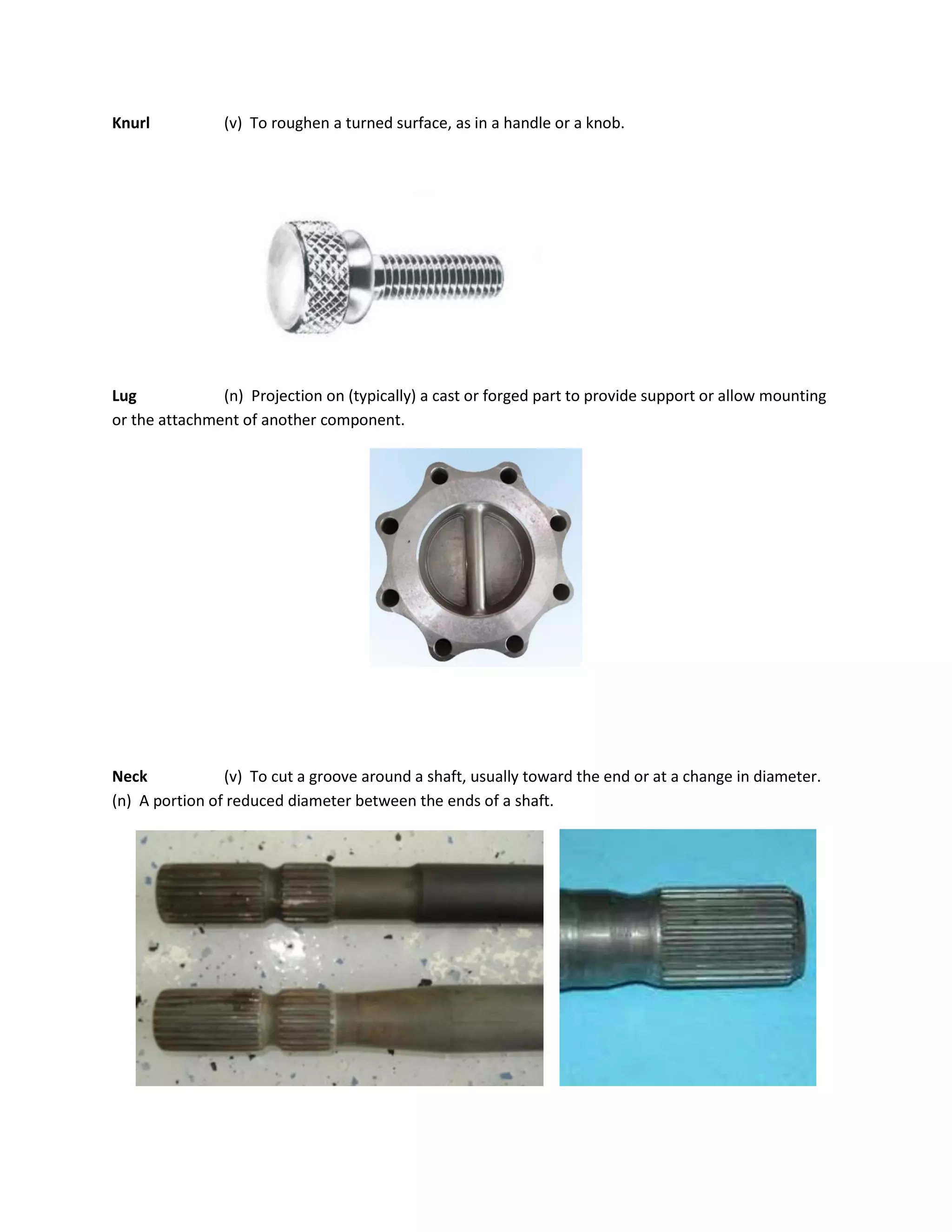Knurl (v) To roughen a turned surface, as in a handle or a knob.
Lug (n) Projection on (typically) a cast or forged part to provide support or allow mounting
or the attachment of another component.
Neck (v) To cut a groove around a shaft, usually toward the end or at a change in diameter.
(n) A portion of reduced diameter between the ends of a shaft.
 