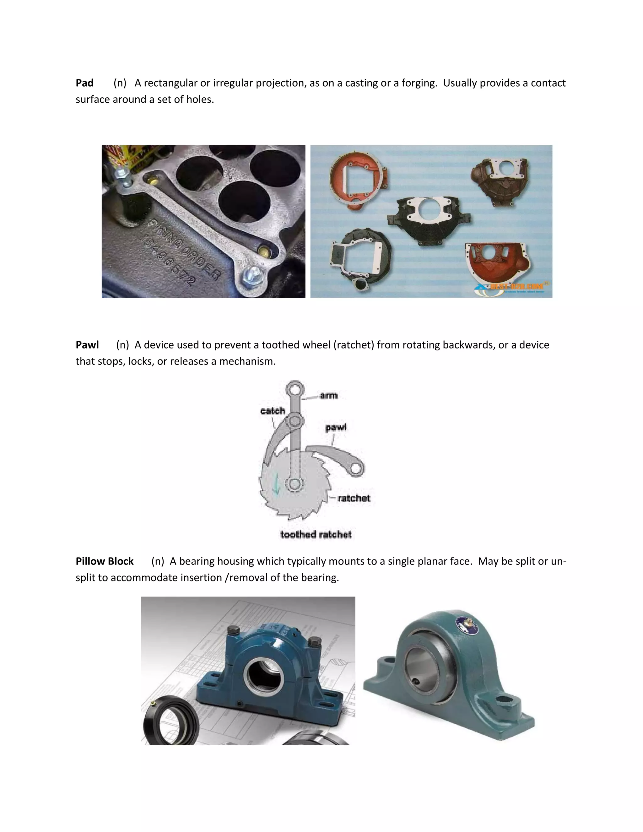 Pad (n) A rectangular or irregular projection, as on a casting or a forging. Usually provides a contact
surface around a set of holes.
Pawl (n) A device used to prevent a toothed wheel (ratchet) from rotating backwards, or a device
that stops, locks, or releases a mechanism.
Pillow Block (n) A bearing housing which typically mounts to a single planar face. May be split or un-
split to accommodate insertion /removal of the bearing.
 
