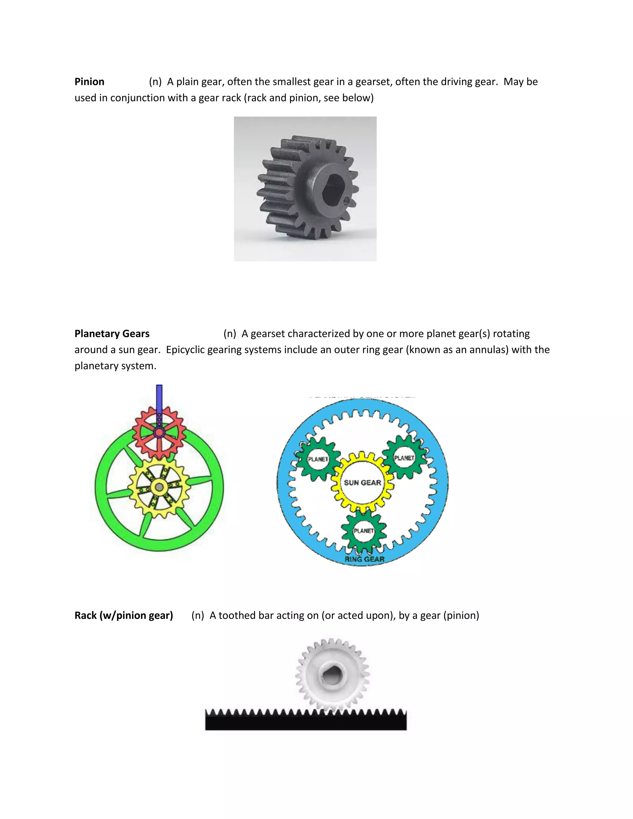 Pinion (n) A plain gear, often the smallest gear in a gearset, often the driving gear. May be
used in conjunction with a gear rack (rack and pinion, see below)
Planetary Gears (n) A gearset characterized by one or more planet gear(s) rotating
around a sun gear. Epicyclic gearing systems include an outer ring gear (known as an annulas) with the
planetary system.
Rack (w/pinion gear) (n) A toothed bar acting on (or acted upon), by a gear (pinion)
 