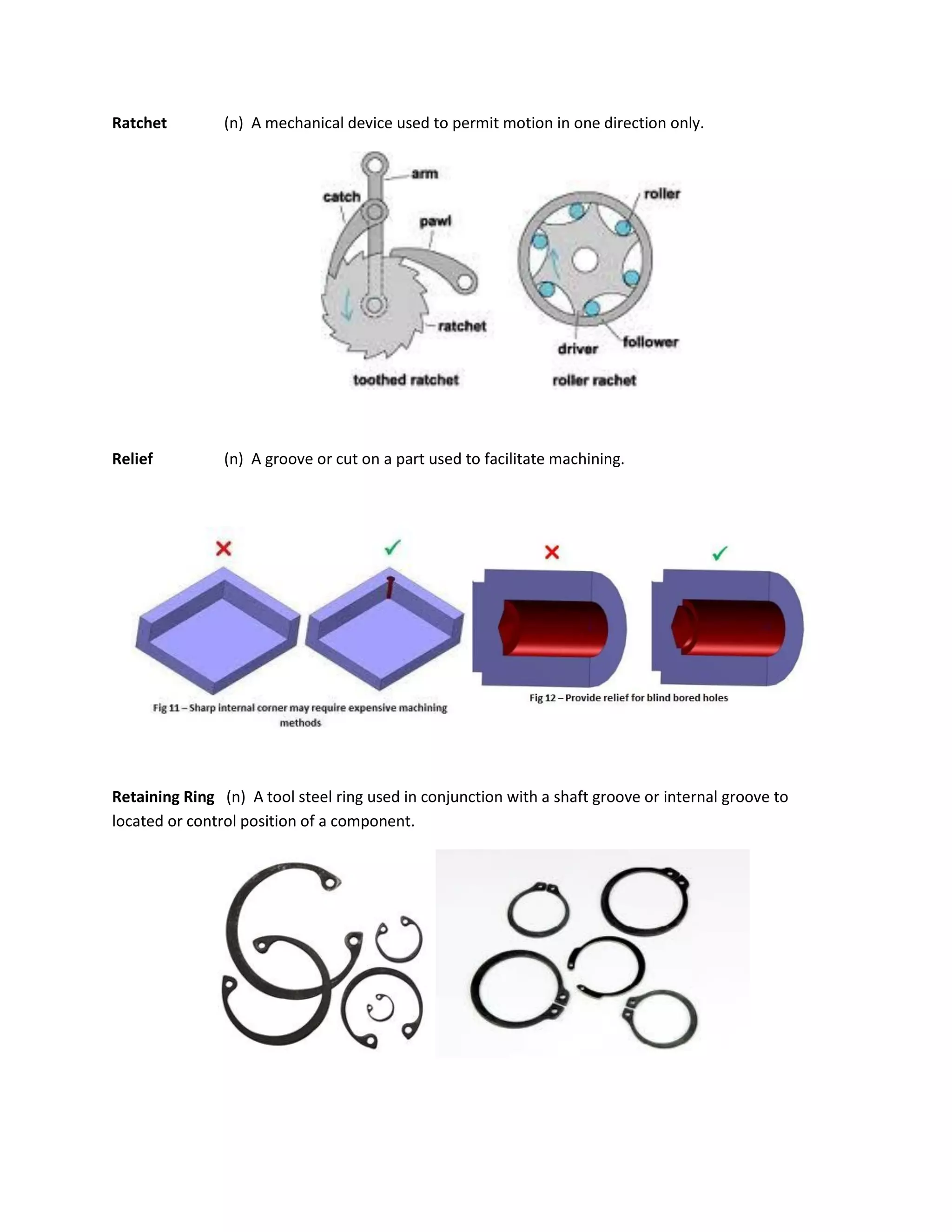 Ratchet (n) A mechanical device used to permit motion in one direction only.
Relief (n) A groove or cut on a part used to facilitate machining.
Retaining Ring (n) A tool steel ring used in conjunction with a shaft groove or internal groove to
located or control position of a component.
 