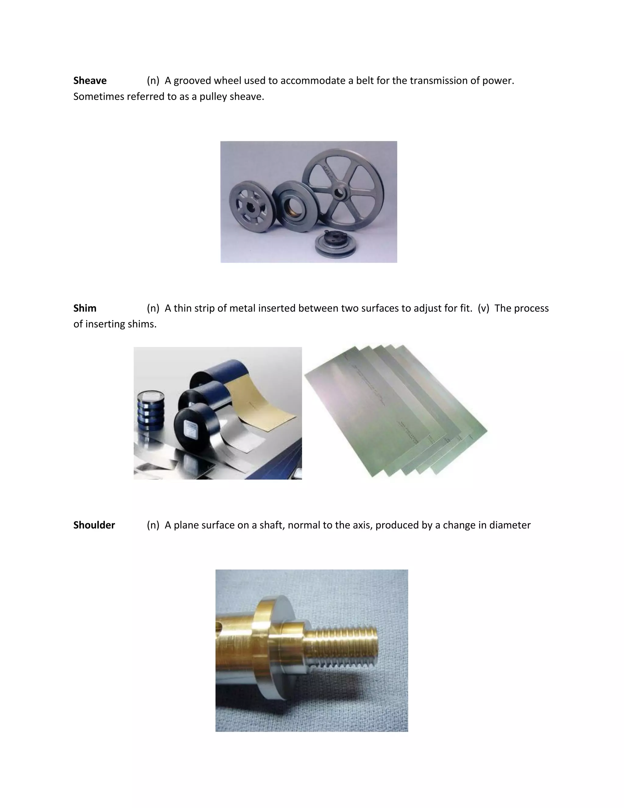 Sheave (n) A grooved wheel used to accommodate a belt for the transmission of power.
Sometimes referred to as a pulley sheave.
Shim (n) A thin strip of metal inserted between two surfaces to adjust for fit. (v) The process
of inserting shims.
Shoulder (n) A plane surface on a shaft, normal to the axis, produced by a change in diameter
 
