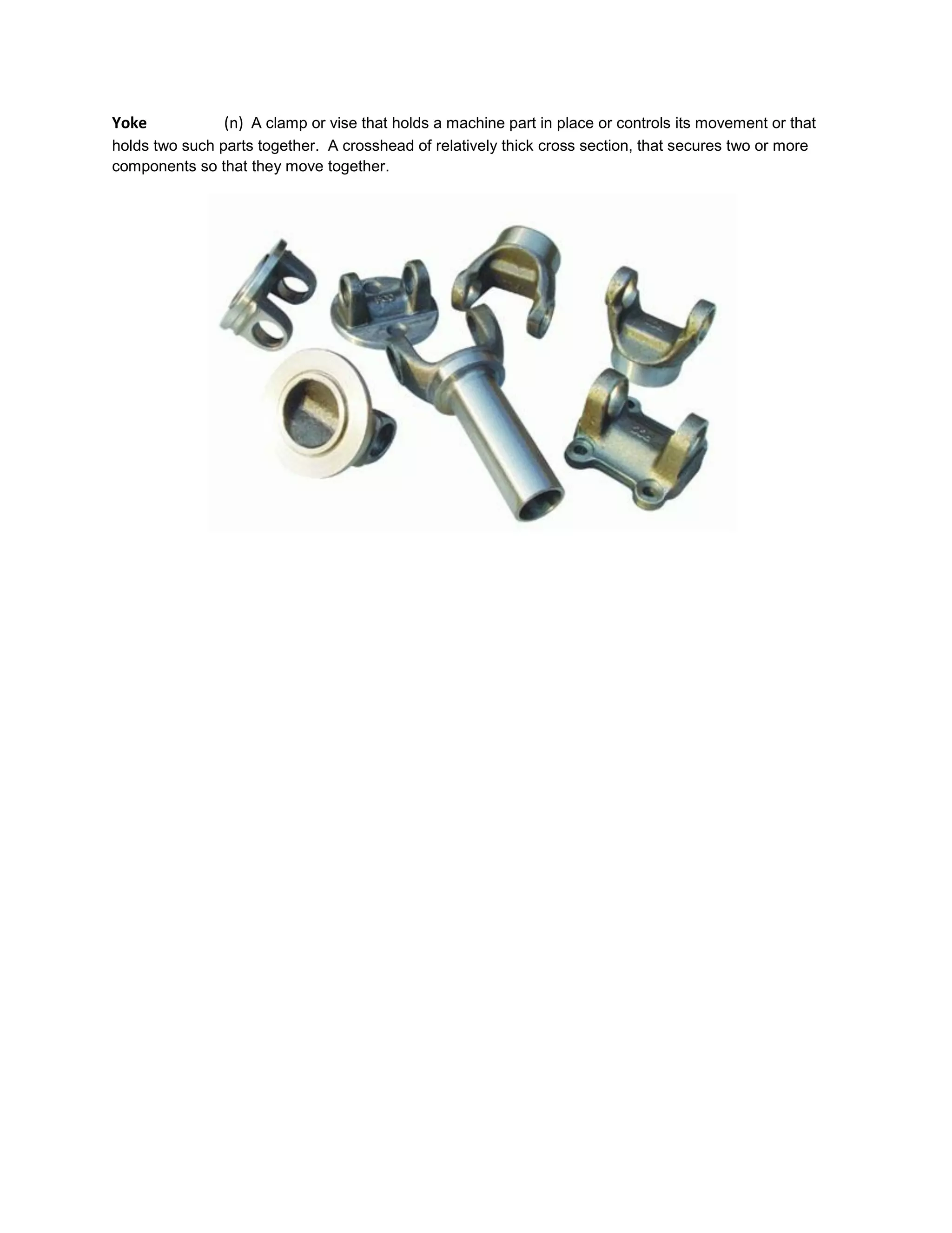 Yoke (n) A clamp or vise that holds a machine part in place or controls its movement or that
holds two such parts together. A crosshead of relatively thick cross section, that secures two or more
components so that they move together.
 