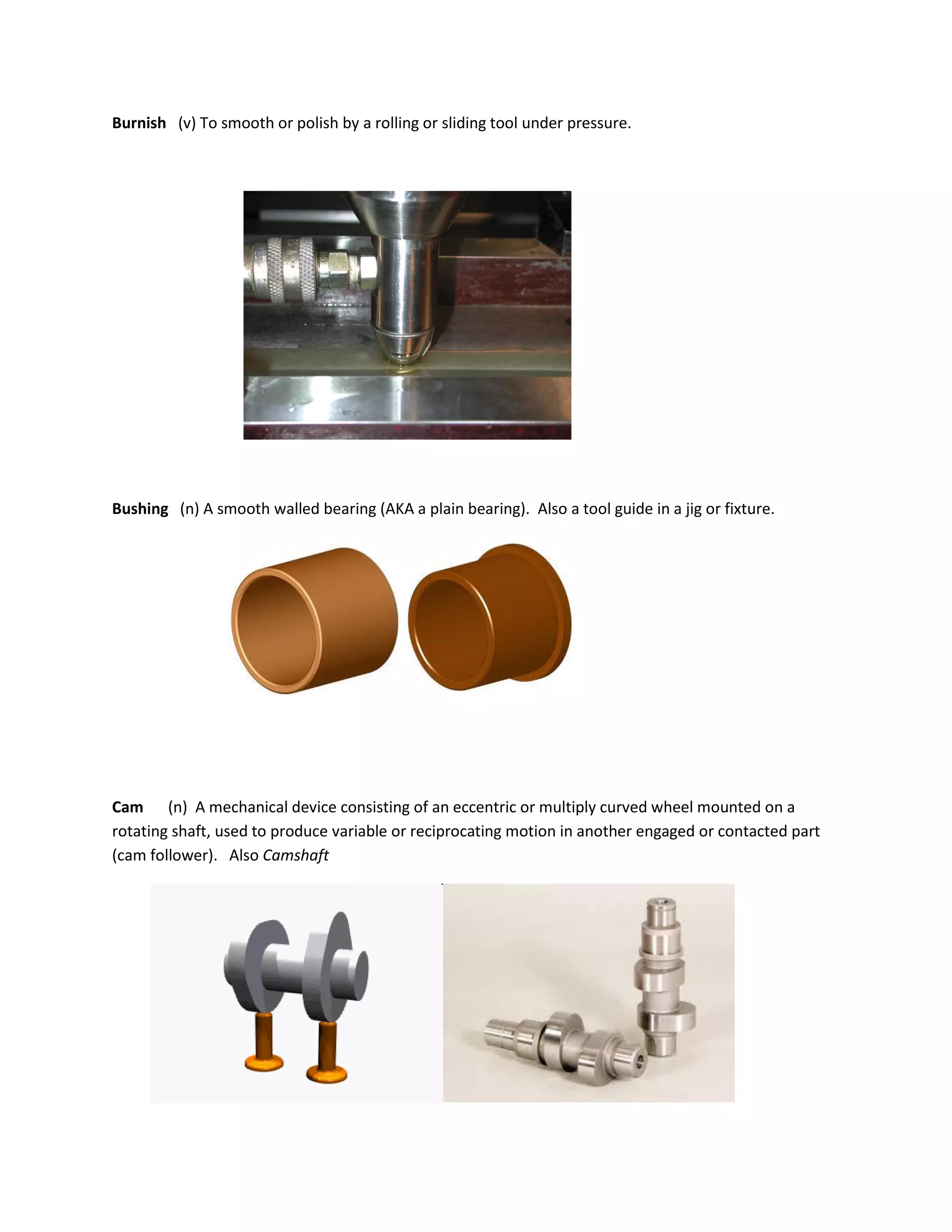 Burnish (v) To smooth or polish by a rolling or sliding tool under pressure.
Bushing (n) A smooth walled bearing (AKA a plain bearing). Also a tool guide in a jig or fixture.
Cam (n) A mechanical device consisting of an eccentric or multiply curved wheel mounted on a
rotating shaft, used to produce variable or reciprocating motion in another engaged or contacted part
(cam follower). Also Camshaft
 