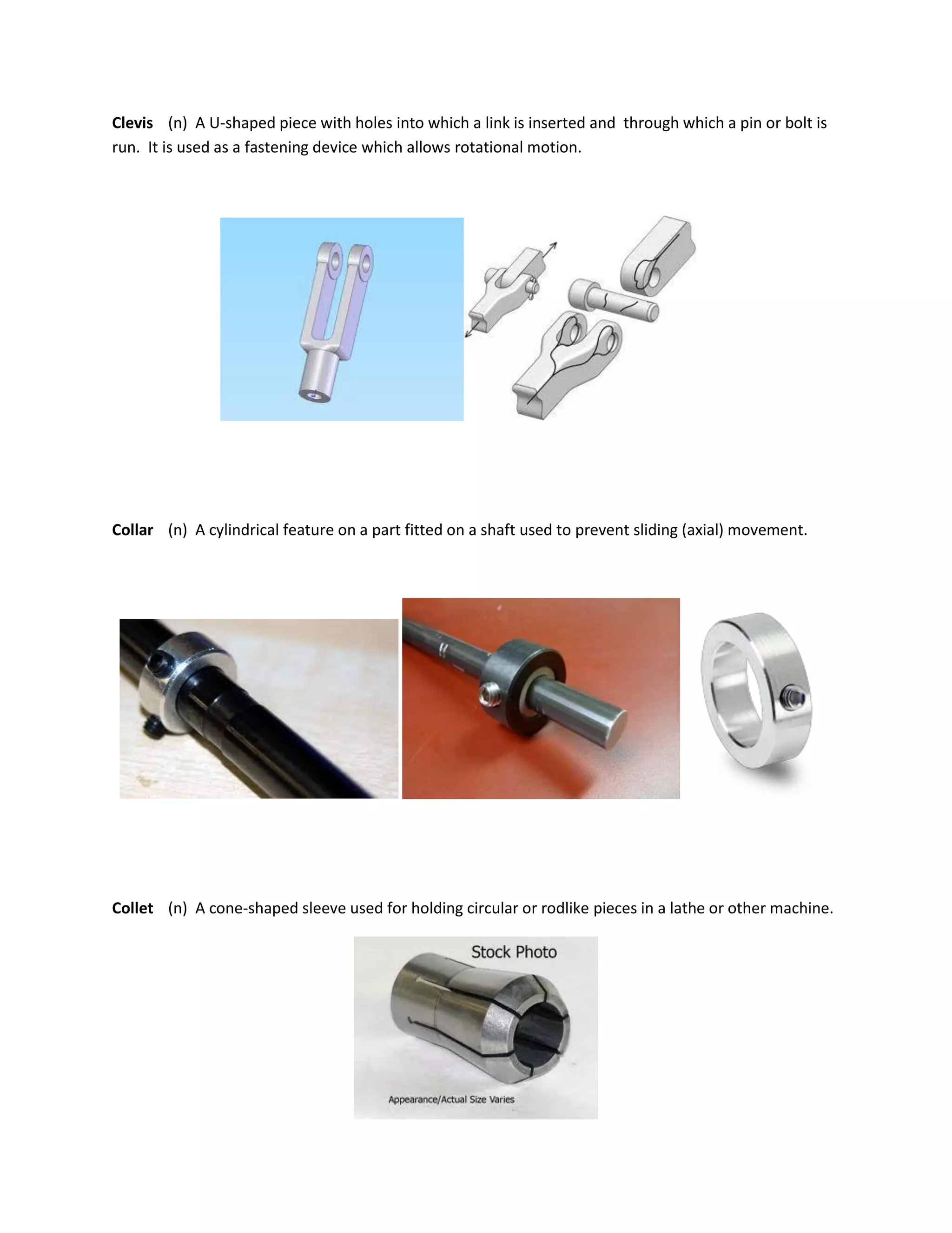 Clevis (n) A U-shaped piece with holes into which a link is inserted and through which a pin or bolt is
run. It is used as a fastening device which allows rotational motion.
Collar (n) A cylindrical feature on a part fitted on a shaft used to prevent sliding (axial) movement.
Collet (n) A cone-shaped sleeve used for holding circular or rodlike pieces in a lathe or other machine.
 