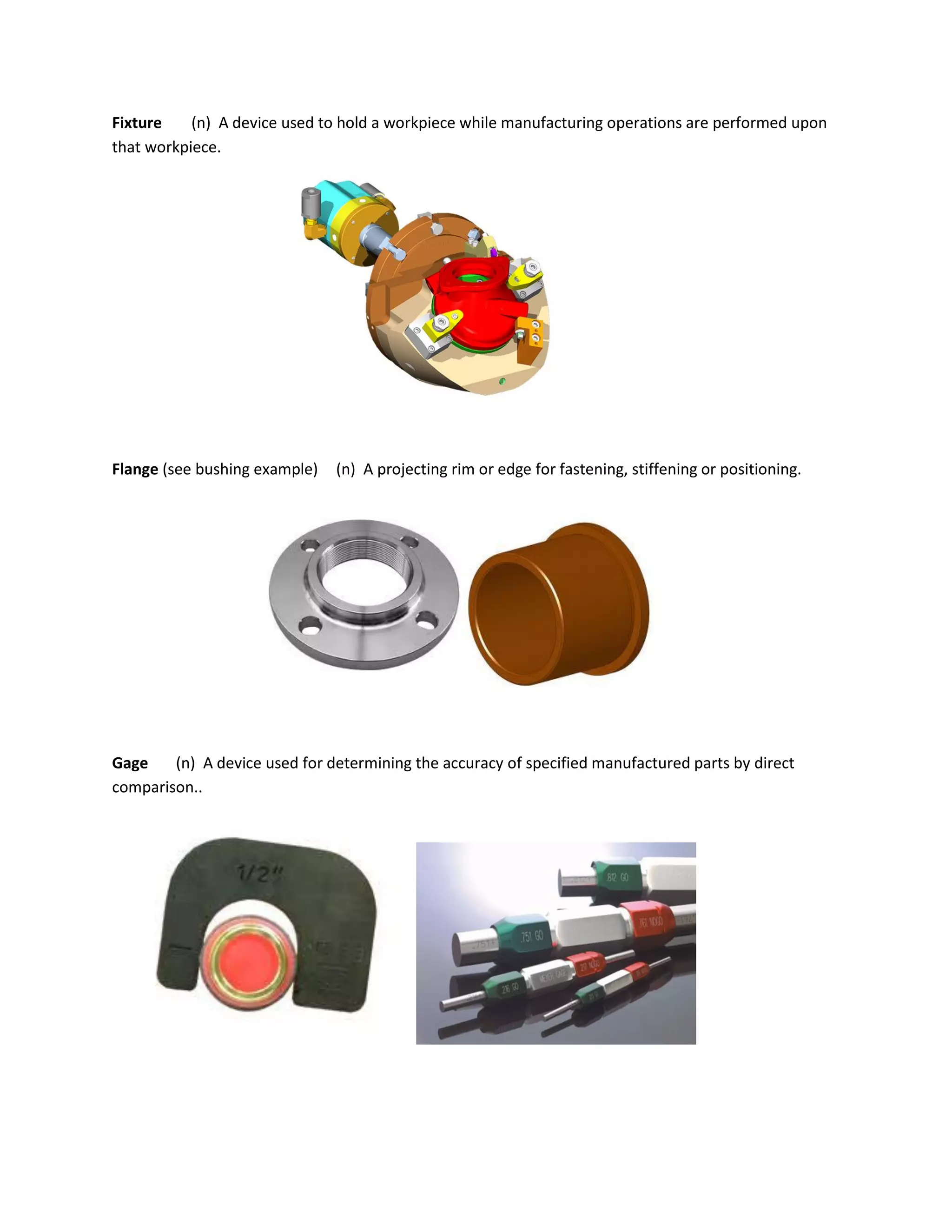 Fixture (n) A device used to hold a workpiece while manufacturing operations are performed upon
that workpiece.
Flange (see bushing example) (n) A projecting rim or edge for fastening, stiffening or positioning.
Gage (n) A device used for determining the accuracy of specified manufactured parts by direct
comparison..
 