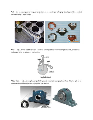 Pad (n) A rectangular or irregular projection, as on a casting or a forging. Usually provides a contact
surface around a set of holes.
Pawl (n) A device used to prevent a toothed wheel (ratchet) from rotating backwards, or a device
that stops, locks, or releases a mechanism.
Pillow Block (n) A bearing housing which typically mounts to a single planar face. May be split or un-
split to accommodate insertion /removal of the bearing.
 