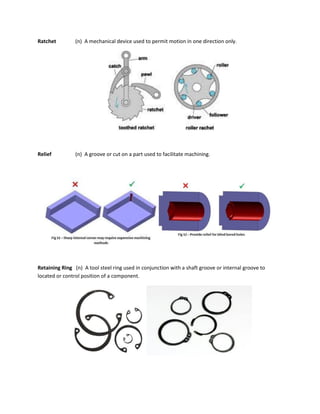 Ratchet (n) A mechanical device used to permit motion in one direction only.
Relief (n) A groove or cut on a part used to facilitate machining.
Retaining Ring (n) A tool steel ring used in conjunction with a shaft groove or internal groove to
located or control position of a component.
 