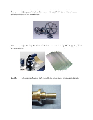 Sheave (n) A grooved wheel used to accommodate a belt for the transmission of power.
Sometimes referred to as a pulley sheave.
Shim (n) A thin strip of metal inserted between two surfaces to adjust for fit. (v) The process
of inserting shims.
Shoulder (n) A plane surface on a shaft, normal to the axis, produced by a change in diameter
 
