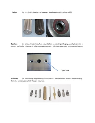 Spline (n) A cylindrical pattern of keyways. May be external (L) or internal (R)
Spotface (n) a round machine surface around a hole on a casting or forging, usually to provide a
contact surface for a fastener or other mating component, (v) the process used to create that feature
Spotface
Standoffs (n) A mounting designed to position objects a predetermined distance above or away
from the surface upon which they are mounted.
 