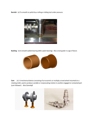 Burnish (v) To smooth or polish by a rolling or sliding tool under pressure.
Bushing (n) A smooth walled bearing (AKA a plain bearing). Also a tool guide in a jig or fixture.
Cam (n) A mechanical device consisting of an eccentric or multiply curved wheel mounted on a
rotating shaft, used to produce variable or reciprocating motion in another engaged or contacted part
(cam follower). Also Camshaft
 