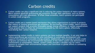 Carbon credits
▶ Carbon credits can play a significant role in reducing the carbon footprint of metro systems.
Metro systems generate greenhouse gas emissions through their operations, such as energy
consumption and train operations. To offset these emissions, metro systems can participate
in carbon credit programs.
▶ Carbon credits are a market-based mechanism that allows organizations to invest in projects
that reduce or remove greenhouse gas emissions. By purchasing carbon credits, metro systems
can support projects that promote renewable energy, energy efficiency, or carbon sequestration.
These projects help to offset the emissions produced by the metro system, effectively
neutralizing their carbon footprint.
▶ Implementing carbon credits in metro systems can have multiple benefits. It not only helps to
reduce greenhouse gas emissions but also contributes to sustainable development and
supports the growth of renewable energy projects. Additionally, participating in carbon credit
programs can enhance the environmental reputation of the metro system and demonstrate a
commitment to sustainability. Overall, carbon credits provide a valuable tool for metro
systems to mitigate their environmental impact and contribute to global efforts in combating
climate change.
 