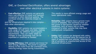 OHE, or Overhead Electrification, offers several advantages
over other electrical systems in metro systems:
2. Flexibility: OHE systems can accommodate a
wide range of train types and sizes, making
them flexible for different metro system
requirements. They can easily adapt to
changes in train technology and can be
expanded or modified as needed.
3. Energy Efficiency: OHE systems are known for
their energy efficiency. The power is supplied
directly to the trains from the overhead wires,
reducing energy losses during transmission.
This results in more efficient energy usage and
lower operational costs.
1. Cost-effective: OHE systems are generally
more cost-effective to install and maintain
compared to other electrical systems. The
overhead wires are relatively simple to
install,
and the infrastructure required is less complex 4.
than other alternatives.
Reliability: OHE systems have a proven track
record of reliability. The overhead wires are
less prone to disruptions caused by weather
conditions, such as heavy rain or snow,
compared to other systems that may have
underground components.
5. Safety: OHE systems are designed with safety
in mind. The overhead wires are placed out of
reach of pedestrians and vehicles, reducing the
risk of accidents or unauthorized access to the
electrical infrastructure.
 