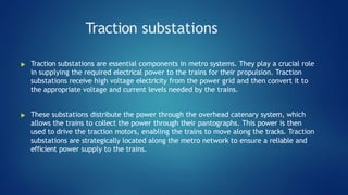 Traction substations
▶ Traction substations are essential components in metro systems. They play a crucial role
in supplying the required electrical power to the trains for their propulsion. Traction
substations receive high voltage electricity from the power grid and then convert it to
the appropriate voltage and current levels needed by the trains.
▶ These substations distribute the power through the overhead catenary system, which
allows the trains to collect the power through their pantographs. This power is then
used to drive the traction motors, enabling the trains to move along the tracks. Traction
substations are strategically located along the metro network to ensure a reliable and
efficient power supply to the trains.
 