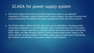 SCADA for power supply system
▶ The SCADA (Supervisory Control and Data Acquisition) system is an important
component of the power supply infrastructure in metro systems. It is used to monitor and
control the electrical distribution and power management within the metro network.
▶ The SCADA system collects real-time data from various substations, including traction
and auxiliary substations, to provide operators with a comprehensive view of the power
supply status. It allows operators to remotely monitor and control the power distribution,
detect faults, and take necessary actions to ensure uninterrupted power supply to the
trains and other auxiliary systems. The SCADA system plays a crucial role in maintaining
the reliability and efficiency of the power supply in metro systems
 