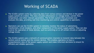 Working of SCADA
▶ The SCADA system works by collecting data from various sensors and devices in the power
supply system of a metro. This data includes information on voltage levels, current flow,
temperature, and other relevant parameters. The SCADA system then processes and
analyses this data, providing real-time monitoring and control capabilities to operators.
▶ Operators can use the SCADA system to remotely monitor the status of substations,
transformers, circuit breakers, and other components of the power supply system. They can also
control the operation of these devices, such as switching on or off certain circuits or adjusting
voltage levels.
▶ The SCADA system uses a network of communication channels to transmit data between the
central control station and the remote devices. This enables operators to have a
comprehensive view of the power supply system and make informed decisions to ensure its
efficient and reliable operation.
 