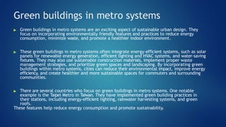 Green buildings in metro systems
▶ Green buildings in metro systems are an exciting aspect of sustainable urban design. They
focus on incorporating environmentally friendly features and practices to reduce energy
consumption, minimize waste, and promote a healthier indoor environment.
▶ These green buildings in metro systems often integrate energy-efficient systems, such as solar
panels for renewable energy generation, efficient lighting and HVAC systems, and water-saving
fixtures. They may also use sustainable construction materials, implement proper waste
management strategies, and prioritize green spaces and landscaping. By incorporating green
buildings within metro systems, cities can reduce their environmental impact, improve energy
efficiency, and create healthier and more sustainable spaces for commuters and surrounding
communities.
▶ There are several countries who focus on green buildings in metro systems. One notable
example is the Taipei Metro in Taiwan. They have implemented green building practices in
their stations, including energy-efficient lighting, rainwater harvesting systems, and green
roofs.
These features help reduce energy consumption and promote sustainability.
 
