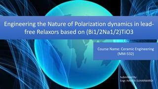 Engineering the Nature of Polarization dynamics in lead-
free Relaxors based on (Bi1/2Na1/2)TiO3
Course Name: Ceramic Engineering
(MM-532)
Submitted By:
Engr. HAMZA SUHARWARDI
 
