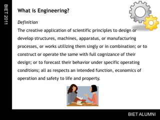 What is Engineering?DefinitionThe creative application of scientific principles to design or develop structures, machines, apparatus, or manufacturing processes, or works utilizing them singly or in combination; or to construct or operate the same with full cognizance of their design; or to forecast their behavior under specific operating conditions; all as respects an intended function, economics of operation and safety to life and property.BIET 2011BIET ALUMNI