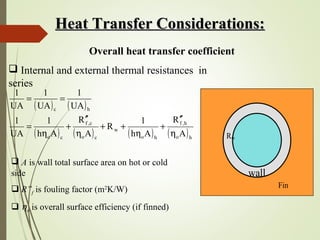 Heat Transfer Considerations:Heat Transfer Considerations:
Overall heat transfer coefficient
 Internal and external thermal resistances in
series
( ) ( )
( ) ( ) ( ) ( )ho
h,f
ho
w
co
c,f
co
hc
A
R
Ah
1
R
A
R
Ah
1
UA
1
UA
1
UA
1
UA
1
η
′′
+
η
++
η
′′
+
η
=
==
 A is wall total surface area on hot or cold
side
 R”f is fouling factor (m2
K/W)
 ηo is overall surface efficiency (if finned)
Rw
wall
Fin
 