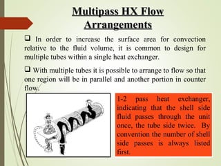 Multipass HX FlowMultipass HX Flow
ArrangementsArrangements
 In order to increase the surface area for convection
relative to the fluid volume, it is common to design for
multiple tubes within a single heat exchanger.
 With multiple tubes it is possible to arrange to flow so that
one region will be in parallel and another portion in counter
flow.
1-2 pass heat exchanger,
indicating that the shell side
fluid passes through the unit
once, the tube side twice. By
convention the number of shell
side passes is always listed
first.
 