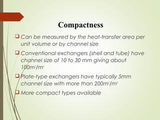 Compactness
 Can be measured by the heat-transfer area per
unit volume or by channel size
 Conventional exchangers (shell and tube) have
channel size of 10 to 30 mm giving about
100m2
/m3
 Plate-type exchangers have typically 5mm
channel size with more than 200m2
/m3
 More compact types available
 