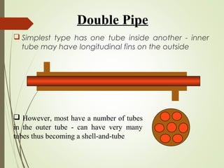 Double Pipe
 Simplest type has one tube inside another - inner
tube may have longitudinal fins on the outside
 However, most have a number of tubes
in the outer tube - can have very many
tubes thus becoming a shell-and-tube
 