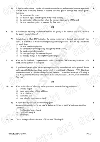 TKN/KS/16/7372/7396 3 P.T.O
b) A rigid vessel contains 1 kg of a mixture of saturated water and saturated steam at a pressure
of 0.15 MPa, when the mixture is heated, the state passes through the critical point.
Determine :
i) the volume of the vessel
ii) the mass of liquid and of vapour in the vessel initially.
iii) the temperature of the mixture when the pressure has risen to 3 MPa, and
iv) the heat transfer required to produce the final state.
8
OR
8. a) Why cannot a throttling calorimeter measure the quality if the steam is very wet ? How is
the quality measured then ?
6
b) Boiler steam at 8 bar, 250o
C, reaches the engine control valve through a pipeline at 7 bar,
200o
C. It is throttled to 5 bar before expanding in the engine to 0.1 bar, 0.9 dry. Determine
per kg of steam -
i) the heat loss in the pipeline.
ii) the temperature drop in passing through the throttle valve,
iii) the work output of the engine
iv) the entropy change due to throttling and
v) the entropy change in passing through the engine
7
9. a) What are the four basic components of a steam power plant ? Draw the vapour carnot cycle
and Rankine cycle on T-S diagram.
5
b) A geothermal power plant utilizes steam produced by natural means under ground. Steam
wells are drilled to tap this steam supply which is available at 4.5 bar and 175o
C. The steam
leaves the turbine at 100 mm of Hg absolute pressure. The turbine isentropic efficiency is
0.75. Calculate the efficiency of the plant. If the unit produces 12.5 MW, what is the steam
flow rate ?
8
OR
10. a) What is the effect of reheating and regeneration on the following parameters
i) specific output
ii) mean temperature of heat addition
iii) cycle efficiency
iv) steam rate and
v) heat rate of a steam power plant.
5
b) A steam power plant uses the following cycle
Steam at boiler outlet = 120 bar, 400o
C Reheat at 50 bar to 400o
C Condenser at 0.1 bar
Determine :
i) Quality at turbine exhaust.
ii) Cycle efficiency &
iii) Steam rate.
8
11. a) Derive an expression for thermal efficiency of Diesel cycle. 6
NagpurStudents.Org
 