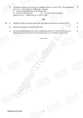 TKN/KS/16/7372/7396 4
b) An engine working on the otto cycle is supplied with air at 1 bar & 25o
C. The compression
ratio is 9:1 - Heat supplied is 2000 kJ/kg - Calculate
i) Pressure and temperature at all salient points
ii) the cycle efficiency and iii) the mean effective pressure
(Take for air kgk/kJ287.0R,kg/kJ005.1CP  )
8
OR
12. a) Explain the effect of pressure ratio on the net output and efficiency of Brayton cycle. 4
b) Explain the processes involved in dual cycle. 4
c) For an air standard diesel cycle with a compression ratio of 15. Plot the efficiency as a
functions of the cut-off ratio for cut-off ratios from 1 to 4. Comment on the result.
6
*********
NagpurStudents.Org
 
