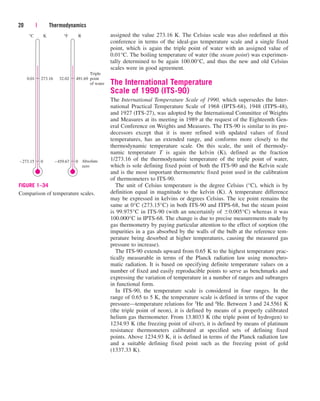 assigned the value 273.16 K. The Celsius scale was also redefined at this
conference in terms of the ideal-gas temperature scale and a single fixed
point, which is again the triple point of water with an assigned value of
0.01°C. The boiling temperature of water (the steam point) was experimen-
tally determined to be again 100.00°C, and thus the new and old Celsius
scales were in good agreement.
The International Temperature
Scale of 1990 (ITS-90)
The International Temperature Scale of 1990, which supersedes the Inter-
national Practical Temperature Scale of 1968 (IPTS-68), 1948 (ITPS-48),
and 1927 (ITS-27), was adopted by the International Committee of Weights
and Measures at its meeting in 1989 at the request of the Eighteenth Gen-
eral Conference on Weights and Measures. The ITS-90 is similar to its pre-
decessors except that it is more refined with updated values of fixed
temperatures, has an extended range, and conforms more closely to the
thermodynamic temperature scale. On this scale, the unit of thermody-
namic temperature T is again the kelvin (K), defined as the fraction
1/273.16 of the thermodynamic temperature of the triple point of water,
which is sole defining fixed point of both the ITS-90 and the Kelvin scale
and is the most important thermometric fixed point used in the calibration
of thermometers to ITS-90.
The unit of Celsius temperature is the degree Celsius (°C), which is by
definition equal in magnitude to the kelvin (K). A temperature difference
may be expressed in kelvins or degrees Celsius. The ice point remains the
same at 0°C (273.15°C) in both ITS-90 and ITPS-68, but the steam point
is 99.975°C in ITS-90 (with an uncertainly of 0.005°C) whereas it was
100.000°C in IPTS-68. The change is due to precise measurements made by
gas thermometry by paying particular attention to the effect of sorption (the
impurities in a gas absorbed by the walls of the bulb at the reference tem-
perature being desorbed at higher temperatures, causing the measured gas
pressure to increase).
The ITS-90 extends upward from 0.65 K to the highest temperature prac-
tically measurable in terms of the Planck radiation law using monochro-
matic radiation. It is based on specifying definite temperature values on a
number of fixed and easily reproducible points to serve as benchmarks and
expressing the variation of temperature in a number of ranges and subranges
in functional form.
In ITS-90, the temperature scale is considered in four ranges. In the
range of 0.65 to 5 K, the temperature scale is defined in terms of the vapor
pressure—temperature relations for 3He and 4He. Between 3 and 24.5561 K
(the triple point of neon), it is defined by means of a properly calibrated
helium gas thermometer. From 13.8033 K (the triple point of hydrogen) to
1234.93 K (the freezing point of silver), it is defined by means of platinum
resistance thermometers calibrated at specified sets of defining fixed
points. Above 1234.93 K, it is defined in terms of the Planck radiation law
and a suitable defining fixed point such as the freezing point of gold
(1337.33 K).
20 | Thermodynamics
–273.15
°C
0
273.16
0.01
K
–459.67
°F
0
491.69
32.02
R
Triple
point
of water
Absolute
zero
FIGURE 1–34
Comparison of temperature scales.
cen84959_ch01.qxd 3/31/05 3:38 PM Page 20
 