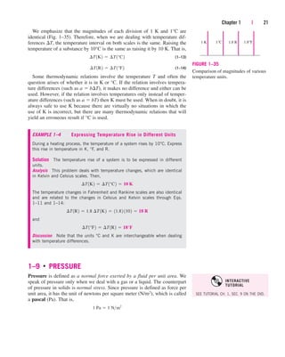 We emphasize that the magnitudes of each division of 1 K and 1°C are
identical (Fig. 1–35). Therefore, when we are dealing with temperature dif-
ferences T, the temperature interval on both scales is the same. Raising the
temperature of a substance by 10°C is the same as raising it by 10 K. That is,
(1–13)
(1–14)
Some thermodynamic relations involve the temperature T and often the
question arises of whether it is in K or °C. If the relation involves tempera-
ture differences (such as a  bT), it makes no difference and either can be
used. However, if the relation involves temperatures only instead of temper-
ature differences (such as a  bT) then K must be used. When in doubt, it is
always safe to use K because there are virtually no situations in which the
use of K is incorrect, but there are many thermodynamic relations that will
yield an erroneous result if °C is used.
¢T1R2  ¢T1°F2
¢T1K2  ¢T1°C2
Chapter 1 | 21
1°C
1 K 1.8°F
1.8 R
FIGURE 1–35
Comparison of magnitudes of various
temperature units.
EXAMPLE 1–4 Expressing Temperature Rise in Different Units
During a heating process, the temperature of a system rises by 10°C. Express
this rise in temperature in K, °F, and R.
Solution The temperature rise of a system is to be expressed in different
units.
Analysis This problem deals with temperature changes, which are identical
in Kelvin and Celsius scales. Then,
The temperature changes in Fahrenheit and Rankine scales are also identical
and are related to the changes in Celsius and Kelvin scales through Eqs.
1–11 and 1–14:
and
Discussion Note that the units °C and K are interchangeable when dealing
with temperature differences.
¢T1°F2  ¢T1R2  18°F
¢T1R2  1.8 ¢T1K2  11.82 1102  18 R
¢T1K2  ¢T1°C2  10 K
1–9 ■
PRESSURE
Pressure is defined as a normal force exerted by a fluid per unit area. We
speak of pressure only when we deal with a gas or a liquid. The counterpart
of pressure in solids is normal stress. Since pressure is defined as force per
unit area, it has the unit of newtons per square meter (N/m2), which is called
a pascal (Pa). That is,
1 Pa  1 Nm2
SEE TUTORIAL CH. 1, SEC. 9 ON THE DVD.
INTERACTIVE
TUTORIAL
cen84959_ch01.qxd 4/25/05 2:29 PM Page 21
 