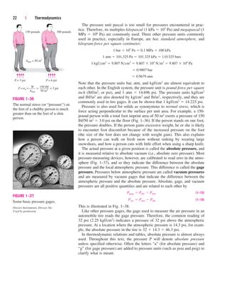 The pressure unit pascal is too small for pressures encountered in prac-
tice. Therefore, its multiples kilopascal (1 kPa  103 Pa) and megapascal (1
MPa  106 Pa) are commonly used. Three other pressure units commonly
used in practice, especially in Europe, are bar, standard atmosphere, and
kilogram-force per square centimeter:
Note that the pressure units bar, atm, and kgf/cm2 are almost equivalent to
each other. In the English system, the pressure unit is pound-force per square
inch (lbf/in2, or psi), and 1 atm  14.696 psi. The pressure units kgf/cm2
and lbf/in2 are also denoted by kg/cm2 and lb/in2, respectively, and they are
commonly used in tire gages. It can be shown that 1 kgf/cm2  14.223 psi.
Pressure is also used for solids as synonymous to normal stress, which is
force acting perpendicular to the surface per unit area. For example, a 150-
pound person with a total foot imprint area of 50 in2 exerts a pressure of 150
lbf/50 in2  3.0 psi on the floor (Fig. 1–36). If the person stands on one foot,
the pressure doubles. If the person gains excessive weight, he or she is likely
to encounter foot discomfort because of the increased pressure on the foot
(the size of the foot does not change with weight gain). This also explains
how a person can walk on fresh snow without sinking by wearing large
snowshoes, and how a person cuts with little effort when using a sharp knife.
The actual pressure at a given position is called the absolute pressure, and
it is measured relative to absolute vacuum (i.e., absolute zero pressure). Most
pressure-measuring devices, however, are calibrated to read zero in the atmo-
sphere (Fig. 1–37), and so they indicate the difference between the absolute
pressure and the local atmospheric pressure. This difference is called the gage
pressure. Pressures below atmospheric pressure are called vacuum pressures
and are measured by vacuum gages that indicate the difference between the
atmospheric pressure and the absolute pressure. Absolute, gage, and vacuum
pressures are all positive quantities and are related to each other by
(1–15)
(1–16)
This is illustrated in Fig. 1–38.
Like other pressure gages, the gage used to measure the air pressure in an
automobile tire reads the gage pressure. Therefore, the common reading of
32 psi (2.25 kgf/cm2) indicates a pressure of 32 psi above the atmospheric
pressure. At a location where the atmospheric pressure is 14.3 psi, for exam-
ple, the absolute pressure in the tire is 32  14.3  46.3 psi.
In thermodynamic relations and tables, absolute pressure is almost always
used. Throughout this text, the pressure P will denote absolute pressure
unless specified otherwise. Often the letters “a” (for absolute pressure) and
“g” (for gage pressure) are added to pressure units (such as psia and psig) to
clarify what is meant.
Pvac  Patm  Pabs
Pgage  Pabs  Patm
 0.9679 atm
 0.9807 bar
1 kgfcm2
 9.807 Ncm2
 9.807  104
Nm2
 9.807  104
Pa
1 atm  101,325 Pa  101.325 kPa  1.01325 bars
1 bar  105
Pa  0.1 MPa  100 kPa
22 | Thermodynamics
150 pounds
Afeet = 50 in2
P = 3 psi P = 6 psi
300 pounds
W
––––
Afeet
150 lbf
––––––
50 in2
P = n = = 3 psi
=
s
FIGURE 1–36
The normal stress (or “pressure”) on
the feet of a chubby person is much
greater than on the feet of a slim
person.
FIGURE 1–37
Some basic pressure gages.
Dresser Instruments, Dresser, Inc.
Used by permission.
cen84959_ch01.qxd 3/31/05 3:38 PM Page 22
 