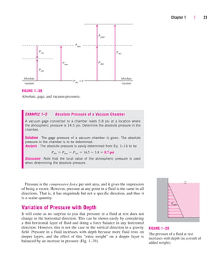 Pressure is the compressive force per unit area, and it gives the impression
of being a vector. However, pressure at any point in a fluid is the same in all
directions. That is, it has magnitude but not a specific direction, and thus it
is a scalar quantity.
Variation of Pressure with Depth
It will come as no surprise to you that pressure in a fluid at rest does not
change in the horizontal direction. This can be shown easily by considering
a thin horizontal layer of fluid and doing a force balance in any horizontal
direction. However, this is not the case in the vertical direction in a gravity
field. Pressure in a fluid increases with depth because more fluid rests on
deeper layers, and the effect of this “extra weight” on a deeper layer is
balanced by an increase in pressure (Fig. 1–39).
Chapter 1 | 23
Absolute
vacuum
Absolute
vacuum
Pabs
Pvac
Patm
Patm
Patm
Pgage
Pabs
Pabs
= 0
FIGURE 1–38
Absolute, gage, and vacuum pressures.
EXAMPLE 1–5 Absolute Pressure of a Vacuum Chamber
A vacuum gage connected to a chamber reads 5.8 psi at a location where
the atmospheric pressure is 14.5 psi. Determine the absolute pressure in the
chamber.
Solution The gage pressure of a vacuum chamber is given. The absolute
pressure in the chamber is to be determined.
Analysis The absolute pressure is easily determined from Eq. 1–16 to be
Discussion Note that the local value of the atmospheric pressure is used
when determining the absolute pressure.
Pabs  Patm  Pvac  14.5  5.8  8.7 psi
Pgage
FIGURE 1–39
The pressure of a fluid at rest
increases with depth (as a result of
added weight).
cen84959_ch01.qxd 3/31/05 3:38 PM Page 23
 