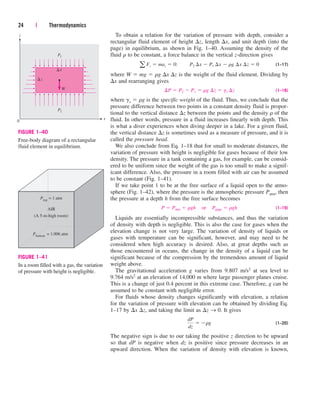 To obtain a relation for the variation of pressure with depth, consider a
rectangular fluid element of height z, length x, and unit depth (into the
page) in equilibrium, as shown in Fig. 1–40. Assuming the density of the
fluid r to be constant, a force balance in the vertical z-direction gives
(1–17)
where W  mg  rg x z is the weight of the fluid element. Dividing by
x and rearranging gives
(1–18)
where gs  rg is the specific weight of the fluid. Thus, we conclude that the
pressure difference between two points in a constant density fluid is propor-
tional to the vertical distance z between the points and the density r of the
fluid. In other words, pressure in a fluid increases linearly with depth. This
is what a diver experiences when diving deeper in a lake. For a given fluid,
the vertical distance z is sometimes used as a measure of pressure, and it is
called the pressure head.
We also conclude from Eq. 1–18 that for small to moderate distances, the
variation of pressure with height is negligible for gases because of their low
density. The pressure in a tank containing a gas, for example, can be consid-
ered to be uniform since the weight of the gas is too small to make a signif-
icant difference. Also, the pressure in a room filled with air can be assumed
to be constant (Fig. 1–41).
If we take point 1 to be at the free surface of a liquid open to the atmo-
sphere (Fig. 1–42), where the pressure is the atmospheric pressure Patm, then
the pressure at a depth h from the free surface becomes
(1–19)
Liquids are essentially incompressible substances, and thus the variation
of density with depth is negligible. This is also the case for gases when the
elevation change is not very large. The variation of density of liquids or
gases with temperature can be significant, however, and may need to be
considered when high accuracy is desired. Also, at great depths such as
those encountered in oceans, the change in the density of a liquid can be
significant because of the compression by the tremendous amount of liquid
weight above.
The gravitational acceleration g varies from 9.807 m/s2 at sea level to
9.764 m/s2 at an elevation of 14,000 m where large passenger planes cruise.
This is a change of just 0.4 percent in this extreme case. Therefore, g can be
assumed to be constant with negligible error.
For fluids whose density changes significantly with elevation, a relation
for the variation of pressure with elevation can be obtained by dividing Eq.
1–17 by x z, and taking the limit as z → 0. It gives
(1–20)
The negative sign is due to our taking the positive z direction to be upward
so that dP is negative when dz is positive since pressure decreases in an
upward direction. When the variation of density with elevation is known,
dP
dz
 rg
P  Patm  rgh¬or¬Pgage  rgh
¢P  P2  P1  rg ¢z  gs ¢z
a Fz  maz  0:¬¬P2 ¢x  P1 ¢x  rg ¢x ¢z  0
24 | Thermodynamics
P2
W
P1
x
0
z
z
x


FIGURE 1–40
Free-body diagram of a rectangular
fluid element in equilibrium.
Ptop = 1 atm
AIR
(A 5-m-high room)
Pbottom = 1.006 atm
FIGURE 1–41
In a room filled with a gas, the variation
of pressure with height is negligible.
cen84959_ch01.qxd 3/31/05 3:38 PM Page 24
 