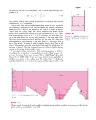 the pressure difference between points 1 and 2 can be determined by inte-
gration to be
(1–21)
For constant density and constant gravitational acceleration, this relation
reduces to Eq. 1–18, as expected.
Pressure in a fluid at rest is independent of the shape or cross section of
the container. It changes with the vertical distance, but remains constant in
other directions. Therefore, the pressure is the same at all points on a hori-
zontal plane in a given fluid. The Dutch mathematician Simon Stevin
(1548–1620) published in 1586 the principle illustrated in Fig. 1–43. Note
that the pressures at points A, B, C, D, E, F, and G are the same since they
are at the same depth, and they are interconnected by the same static fluid.
However, the pressures at points H and I are not the same since these two
points cannot be interconnected by the same fluid (i.e., we cannot draw a
curve from point I to point H while remaining in the same fluid at all
times), although they are at the same depth. (Can you tell at which point the
pressure is higher?) Also, the pressure force exerted by the fluid is always
normal to the surface at the specified points.
A consequence of the pressure in a fluid remaining constant in the hori-
zontal direction is that the pressure applied to a confined fluid increases the
pressure throughout by the same amount. This is called Pascal’s law, after
Blaise Pascal (1623–1662). Pascal also knew that the force applied by a
fluid is proportional to the surface area. He realized that two hydraulic
cylinders of different areas could be connected, and the larger could be used
¢P  P2  P1   
2
1
rg dz
Chapter 1 | 25
P1 = Patm
P2 = Patm + rgh
h
1
2
FIGURE 1–42
Pressure in a liquid at rest increases
linearly with distance from the free
surface.
h
A B C D E
Water
Mercury
F G
I
H
Patm
PA = PB = PC = PD = PE = PF = PG = Patm + rgh
PH ≠ PI
FIGURE 1–43
The pressure is the same at all points on a horizontal plane in a given fluid regardless of geometry, provided that the
points are interconnected by the same fluid.
cen84959_ch01.qxd 3/31/05 3:38 PM Page 25
 