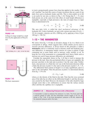 to exert a proportionally greater force than that applied to the smaller. “Pas-
cal’s machine” has been the source of many inventions that are a part of our
daily lives such as hydraulic brakes and lifts. This is what enables us to lift
a car easily by one arm, as shown in Fig. 1–44. Noting that P1  P2 since
both pistons are at the same level (the effect of small height differences is
negligible, especially at high pressures), the ratio of output force to input
force is determined to be
(1–22)
The area ratio A2/A1 is called the ideal mechanical advantage of the
hydraulic lift. Using a hydraulic car jack with a piston area ratio of A2/A1 
10, for example, a person can lift a 1000-kg car by applying a force of just
100 kgf ( 981 N).
1–10 ■
THE MANOMETER
We notice from Eq. 1–18 that an elevation change of z in a fluid at rest
corresponds to P/rg, which suggests that a fluid column can be used to
measure pressure differences. A device based on this principle is called a
manometer, and it is commonly used to measure small and moderate pres-
sure differences. A manometer mainly consists of a glass or plastic U-tube
containing one or more fluids such as mercury, water, alcohol, or oil. To
keep the size of the manometer to a manageable level, heavy fluids such as
mercury are used if large pressure differences are anticipated.
Consider the manometer shown in Fig. 1–45 that is used to measure the
pressure in the tank. Since the gravitational effects of gases are negligible, the
pressure anywhere in the tank and at position 1 has the same value. Further-
more, since pressure in a fluid does not vary in the horizontal direction within
a fluid, the pressure at point 2 is the same as the pressure at point 1, P2  P1.
The differential fluid column of height h is in static equilibrium, and it is
open to the atmosphere. Then the pressure at point 2 is determined directly
from Eq. 1–19 to be
(1–23)
where r is the density of the fluid in the tube. Note that the cross-sectional
area of the tube has no effect on the differential height h, and thus the pres-
sure exerted by the fluid. However, the diameter of the tube should be large
enough (more than a few millimeters) to ensure that the surface tension
effect and thus the capillary rise is negligible.
P2  Patm  rgh
P1  P2¬¬ S ¬¬
F1
A1

F2
A2
¬¬ S ¬¬
F2
F1

A2
A1
26 | Thermodynamics
F1 = P1A1
1 2
A1
P1
F2 = P2 A2
A2
P2
FIGURE 1–44
Lifting of a large weight by a small
force by the application of Pascal’s
law.
Gas
h
1 2
FIGURE 1–45
The basic manometer.
EXAMPLE 1–6 Measuring Pressure with a Manometer
A manometer is used to measure the pressure in a tank. The fluid used has
a specific gravity of 0.85, and the manometer column height is 55 cm, as
shown in Fig. 1–46. If the local atmospheric pressure is 96 kPa, determine
the absolute pressure within the tank.
SEE TUTORIAL CH. 1, SEC. 10 ON THE DVD.
INTERACTIVE
TUTORIAL
cen84959_ch01.qxd 4/25/05 2:29 PM Page 26
 